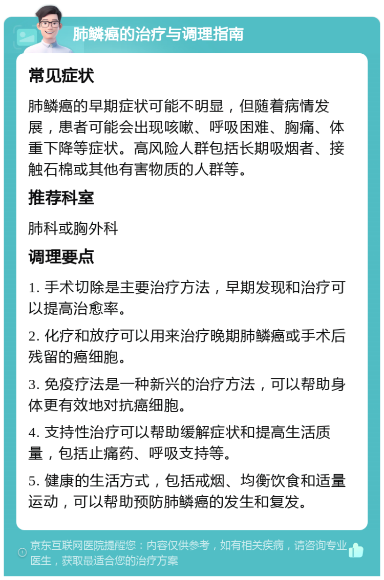 肺鳞癌的治疗与调理指南 常见症状 肺鳞癌的早期症状可能不明显，但随着病情发展，患者可能会出现咳嗽、呼吸困难、胸痛、体重下降等症状。高风险人群包括长期吸烟者、接触石棉或其他有害物质的人群等。 推荐科室 肺科或胸外科 调理要点 1. 手术切除是主要治疗方法，早期发现和治疗可以提高治愈率。 2. 化疗和放疗可以用来治疗晚期肺鳞癌或手术后残留的癌细胞。 3. 免疫疗法是一种新兴的治疗方法，可以帮助身体更有效地对抗癌细胞。 4. 支持性治疗可以帮助缓解症状和提高生活质量，包括止痛药、呼吸支持等。 5. 健康的生活方式，包括戒烟、均衡饮食和适量运动，可以帮助预防肺鳞癌的发生和复发。