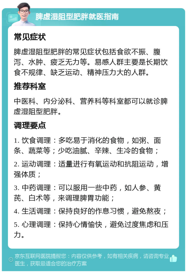 脾虚湿阻型肥胖就医指南 常见症状 脾虚湿阻型肥胖的常见症状包括食欲不振、腹泻、水肿、疲乏无力等。易感人群主要是长期饮食不规律、缺乏运动、精神压力大的人群。 推荐科室 中医科、内分泌科、营养科等科室都可以就诊脾虚湿阻型肥胖。 调理要点 1. 饮食调理：多吃易于消化的食物，如粥、面条、蔬菜等；少吃油腻、辛辣、生冷的食物； 2. 运动调理：适量进行有氧运动和抗阻运动，增强体质； 3. 中药调理：可以服用一些中药，如人参、黄芪、白术等，来调理脾胃功能； 4. 生活调理：保持良好的作息习惯，避免熬夜； 5. 心理调理：保持心情愉快，避免过度焦虑和压力。