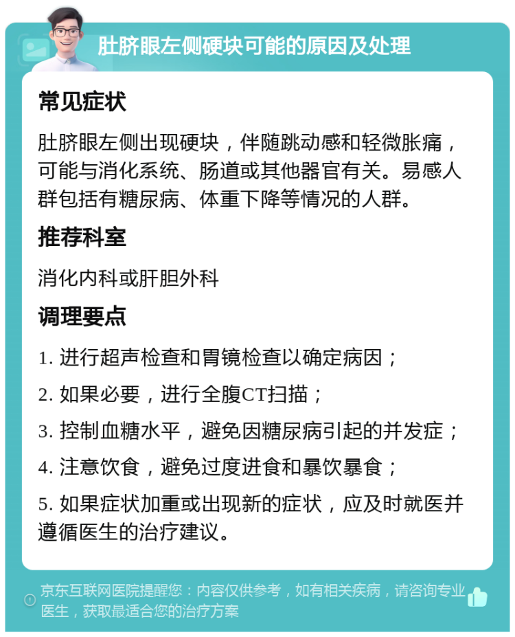 肚脐眼左侧硬块可能的原因及处理 常见症状 肚脐眼左侧出现硬块，伴随跳动感和轻微胀痛，可能与消化系统、肠道或其他器官有关。易感人群包括有糖尿病、体重下降等情况的人群。 推荐科室 消化内科或肝胆外科 调理要点 1. 进行超声检查和胃镜检查以确定病因； 2. 如果必要，进行全腹CT扫描； 3. 控制血糖水平，避免因糖尿病引起的并发症； 4. 注意饮食，避免过度进食和暴饮暴食； 5. 如果症状加重或出现新的症状，应及时就医并遵循医生的治疗建议。