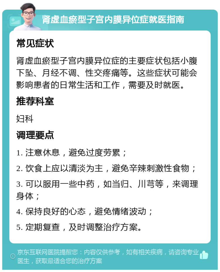 肾虚血瘀型子宫内膜异位症就医指南 常见症状 肾虚血瘀型子宫内膜异位症的主要症状包括小腹下坠、月经不调、性交疼痛等。这些症状可能会影响患者的日常生活和工作，需要及时就医。 推荐科室 妇科 调理要点 1. 注意休息，避免过度劳累； 2. 饮食上应以清淡为主，避免辛辣刺激性食物； 3. 可以服用一些中药，如当归、川芎等，来调理身体； 4. 保持良好的心态，避免情绪波动； 5. 定期复查，及时调整治疗方案。