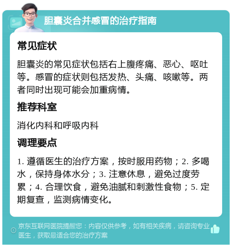 胆囊炎合并感冒的治疗指南 常见症状 胆囊炎的常见症状包括右上腹疼痛、恶心、呕吐等。感冒的症状则包括发热、头痛、咳嗽等。两者同时出现可能会加重病情。 推荐科室 消化内科和呼吸内科 调理要点 1. 遵循医生的治疗方案，按时服用药物；2. 多喝水，保持身体水分；3. 注意休息，避免过度劳累；4. 合理饮食，避免油腻和刺激性食物；5. 定期复查，监测病情变化。