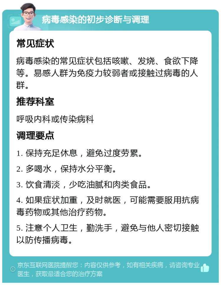 病毒感染的初步诊断与调理 常见症状 病毒感染的常见症状包括咳嗽、发烧、食欲下降等。易感人群为免疫力较弱者或接触过病毒的人群。 推荐科室 呼吸内科或传染病科 调理要点 1. 保持充足休息，避免过度劳累。 2. 多喝水，保持水分平衡。 3. 饮食清淡，少吃油腻和肉类食品。 4. 如果症状加重，及时就医，可能需要服用抗病毒药物或其他治疗药物。 5. 注意个人卫生，勤洗手，避免与他人密切接触以防传播病毒。