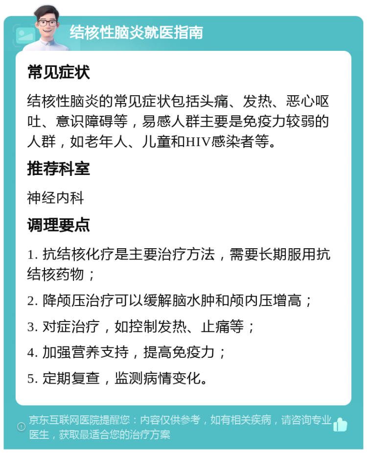 结核性脑炎就医指南 常见症状 结核性脑炎的常见症状包括头痛、发热、恶心呕吐、意识障碍等，易感人群主要是免疫力较弱的人群，如老年人、儿童和HIV感染者等。 推荐科室 神经内科 调理要点 1. 抗结核化疗是主要治疗方法，需要长期服用抗结核药物； 2. 降颅压治疗可以缓解脑水肿和颅内压增高； 3. 对症治疗，如控制发热、止痛等； 4. 加强营养支持，提高免疫力； 5. 定期复查，监测病情变化。