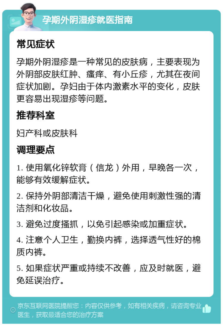 孕期外阴湿疹就医指南 常见症状 孕期外阴湿疹是一种常见的皮肤病，主要表现为外阴部皮肤红肿、瘙痒、有小丘疹，尤其在夜间症状加剧。孕妇由于体内激素水平的变化，皮肤更容易出现湿疹等问题。 推荐科室 妇产科或皮肤科 调理要点 1. 使用氧化锌软膏（信龙）外用，早晚各一次，能够有效缓解症状。 2. 保持外阴部清洁干燥，避免使用刺激性强的清洁剂和化妆品。 3. 避免过度搔抓，以免引起感染或加重症状。 4. 注意个人卫生，勤换内裤，选择透气性好的棉质内裤。 5. 如果症状严重或持续不改善，应及时就医，避免延误治疗。