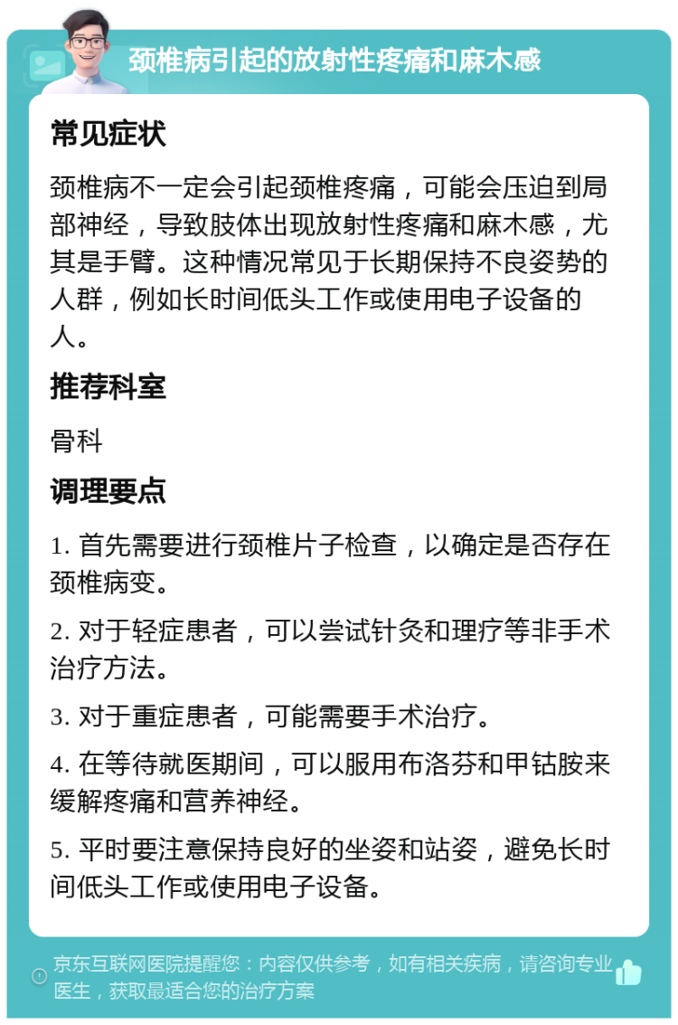 颈椎病引起的放射性疼痛和麻木感 常见症状 颈椎病不一定会引起颈椎疼痛，可能会压迫到局部神经，导致肢体出现放射性疼痛和麻木感，尤其是手臂。这种情况常见于长期保持不良姿势的人群，例如长时间低头工作或使用电子设备的人。 推荐科室 骨科 调理要点 1. 首先需要进行颈椎片子检查，以确定是否存在颈椎病变。 2. 对于轻症患者，可以尝试针灸和理疗等非手术治疗方法。 3. 对于重症患者，可能需要手术治疗。 4. 在等待就医期间，可以服用布洛芬和甲钴胺来缓解疼痛和营养神经。 5. 平时要注意保持良好的坐姿和站姿，避免长时间低头工作或使用电子设备。