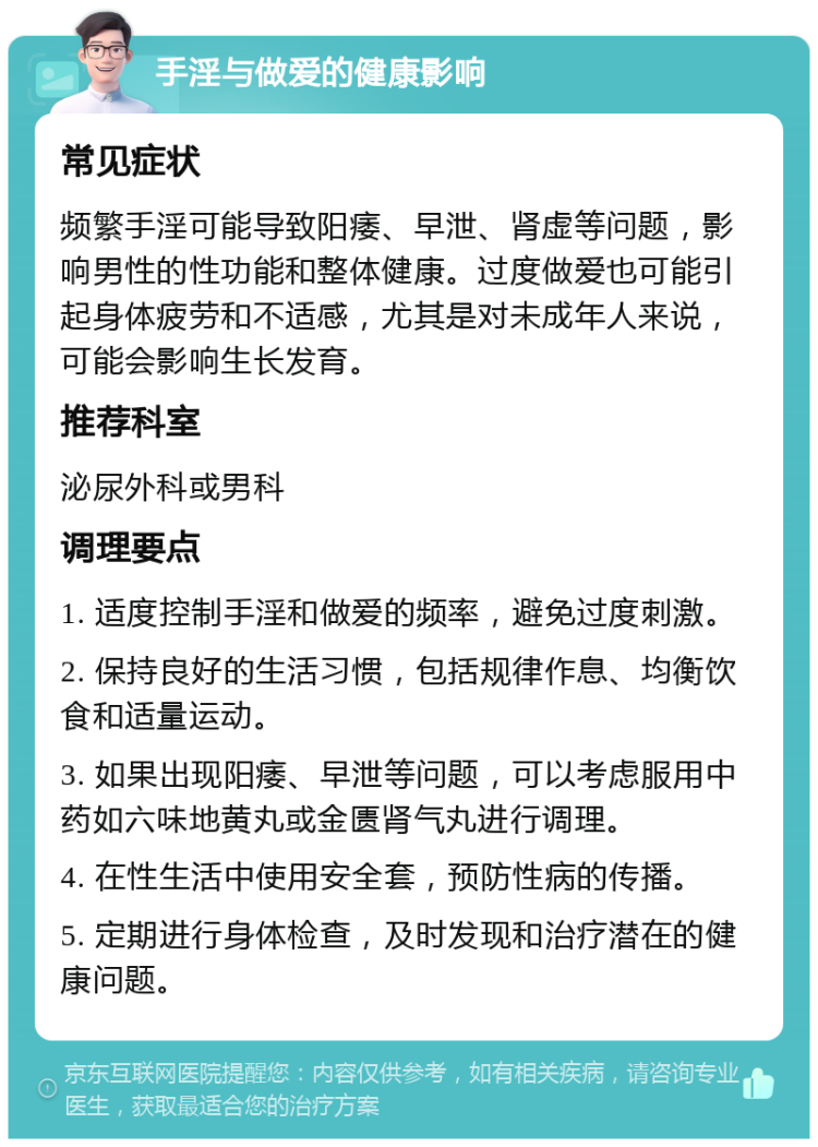 手淫与做爱的健康影响 常见症状 频繁手淫可能导致阳痿、早泄、肾虚等问题，影响男性的性功能和整体健康。过度做爱也可能引起身体疲劳和不适感，尤其是对未成年人来说，可能会影响生长发育。 推荐科室 泌尿外科或男科 调理要点 1. 适度控制手淫和做爱的频率，避免过度刺激。 2. 保持良好的生活习惯，包括规律作息、均衡饮食和适量运动。 3. 如果出现阳痿、早泄等问题，可以考虑服用中药如六味地黄丸或金匮肾气丸进行调理。 4. 在性生活中使用安全套，预防性病的传播。 5. 定期进行身体检查，及时发现和治疗潜在的健康问题。