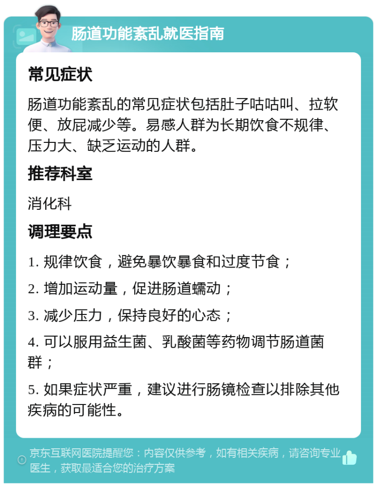 肠道功能紊乱就医指南 常见症状 肠道功能紊乱的常见症状包括肚子咕咕叫、拉软便、放屁减少等。易感人群为长期饮食不规律、压力大、缺乏运动的人群。 推荐科室 消化科 调理要点 1. 规律饮食，避免暴饮暴食和过度节食； 2. 增加运动量，促进肠道蠕动； 3. 减少压力，保持良好的心态； 4. 可以服用益生菌、乳酸菌等药物调节肠道菌群； 5. 如果症状严重，建议进行肠镜检查以排除其他疾病的可能性。