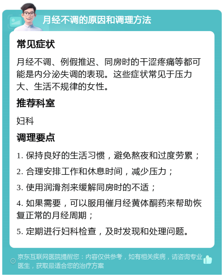 月经不调的原因和调理方法 常见症状 月经不调、例假推迟、同房时的干涩疼痛等都可能是内分泌失调的表现。这些症状常见于压力大、生活不规律的女性。 推荐科室 妇科 调理要点 1. 保持良好的生活习惯，避免熬夜和过度劳累； 2. 合理安排工作和休息时间，减少压力； 3. 使用润滑剂来缓解同房时的不适； 4. 如果需要，可以服用催月经黄体酮药来帮助恢复正常的月经周期； 5. 定期进行妇科检查，及时发现和处理问题。