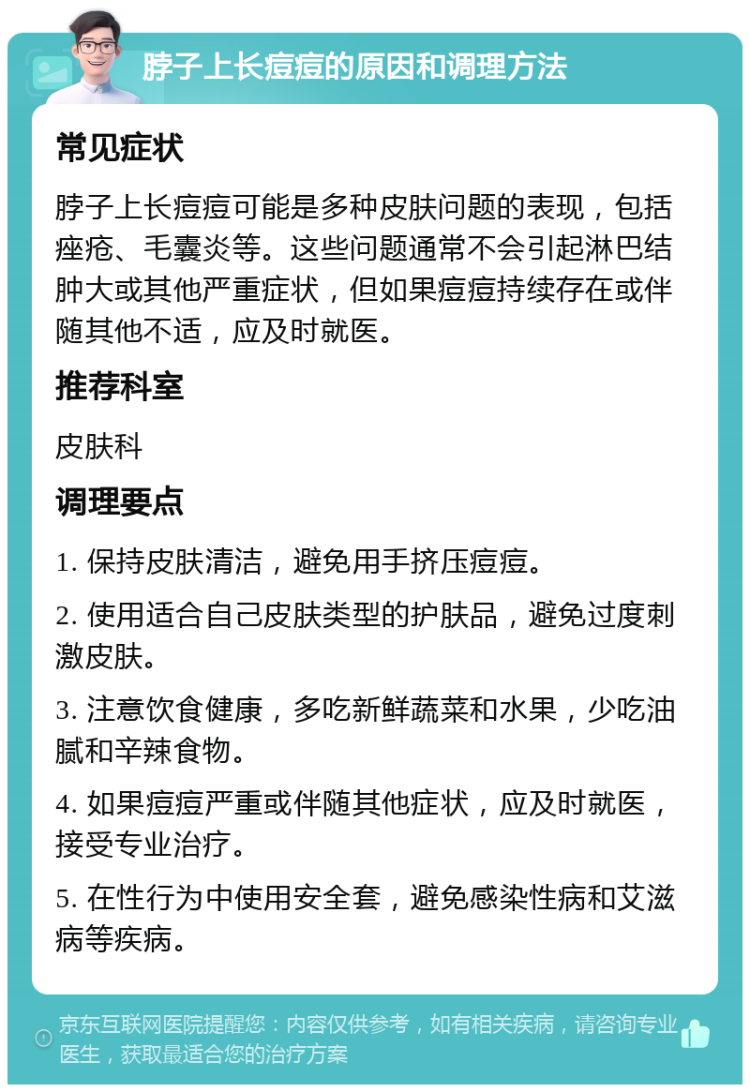 脖子上长痘痘的原因和调理方法 常见症状 脖子上长痘痘可能是多种皮肤问题的表现，包括痤疮、毛囊炎等。这些问题通常不会引起淋巴结肿大或其他严重症状，但如果痘痘持续存在或伴随其他不适，应及时就医。 推荐科室 皮肤科 调理要点 1. 保持皮肤清洁，避免用手挤压痘痘。 2. 使用适合自己皮肤类型的护肤品，避免过度刺激皮肤。 3. 注意饮食健康，多吃新鲜蔬菜和水果，少吃油腻和辛辣食物。 4. 如果痘痘严重或伴随其他症状，应及时就医，接受专业治疗。 5. 在性行为中使用安全套，避免感染性病和艾滋病等疾病。