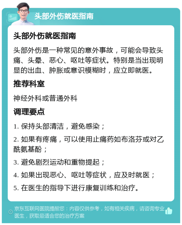 头部外伤就医指南 头部外伤就医指南 头部外伤是一种常见的意外事故，可能会导致头痛、头晕、恶心、呕吐等症状。特别是当出现明显的出血、肿胀或意识模糊时，应立即就医。 推荐科室 神经外科或普通外科 调理要点 1. 保持头部清洁，避免感染； 2. 如果有疼痛，可以使用止痛药如布洛芬或对乙酰氨基酚； 3. 避免剧烈运动和重物提起； 4. 如果出现恶心、呕吐等症状，应及时就医； 5. 在医生的指导下进行康复训练和治疗。