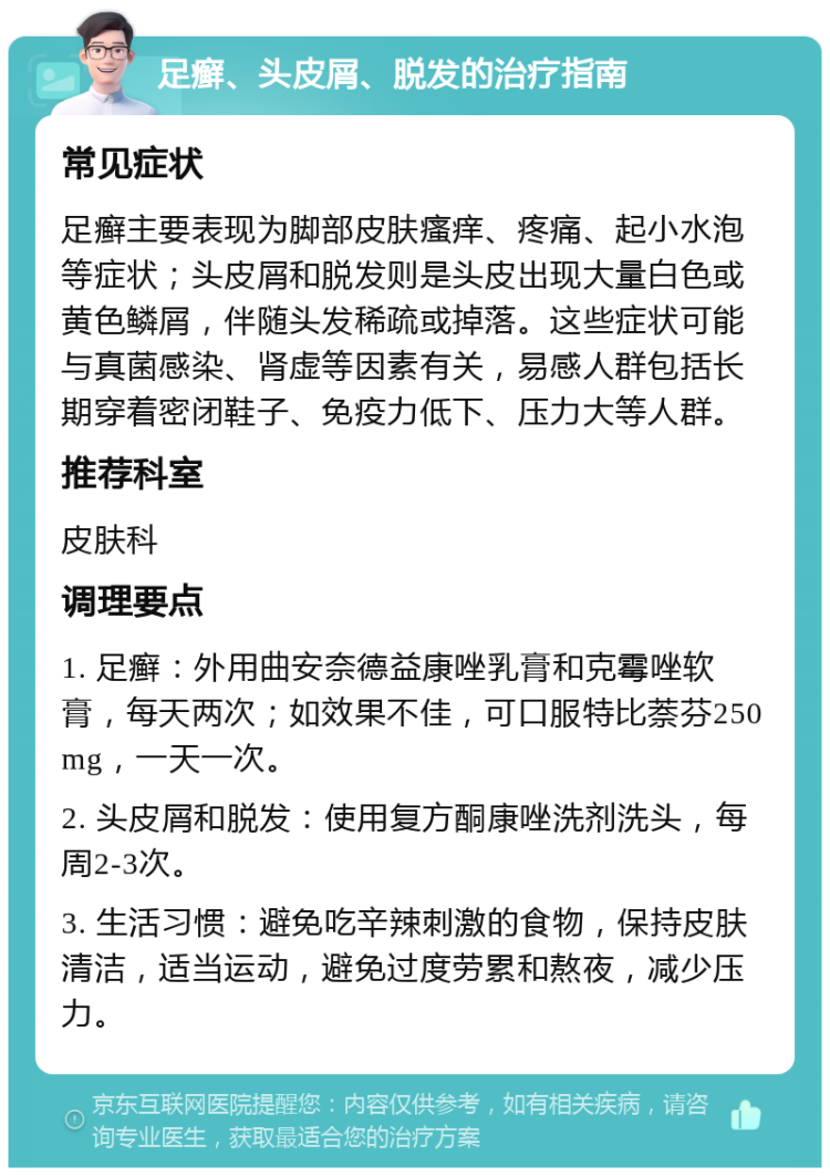 足癣、头皮屑、脱发的治疗指南 常见症状 足癣主要表现为脚部皮肤瘙痒、疼痛、起小水泡等症状；头皮屑和脱发则是头皮出现大量白色或黄色鳞屑，伴随头发稀疏或掉落。这些症状可能与真菌感染、肾虚等因素有关，易感人群包括长期穿着密闭鞋子、免疫力低下、压力大等人群。 推荐科室 皮肤科 调理要点 1. 足癣：外用曲安奈德益康唑乳膏和克霉唑软膏，每天两次；如效果不佳，可口服特比萘芬250 mg，一天一次。 2. 头皮屑和脱发：使用复方酮康唑洗剂洗头，每周2-3次。 3. 生活习惯：避免吃辛辣刺激的食物，保持皮肤清洁，适当运动，避免过度劳累和熬夜，减少压力。