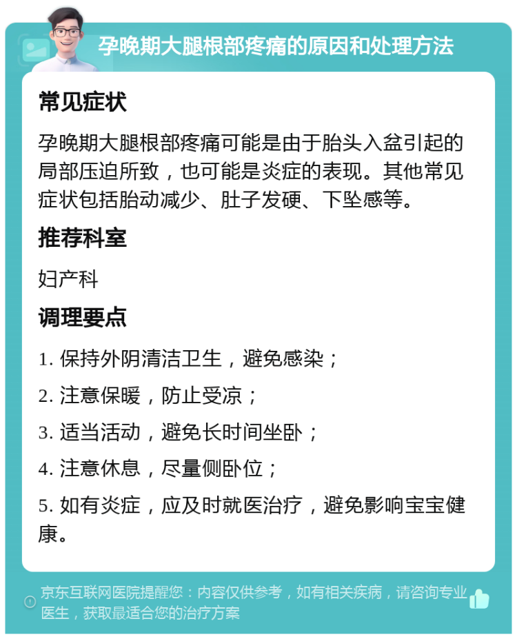 孕晚期大腿根部疼痛的原因和处理方法 常见症状 孕晚期大腿根部疼痛可能是由于胎头入盆引起的局部压迫所致，也可能是炎症的表现。其他常见症状包括胎动减少、肚子发硬、下坠感等。 推荐科室 妇产科 调理要点 1. 保持外阴清洁卫生，避免感染； 2. 注意保暖，防止受凉； 3. 适当活动，避免长时间坐卧； 4. 注意休息，尽量侧卧位； 5. 如有炎症，应及时就医治疗，避免影响宝宝健康。