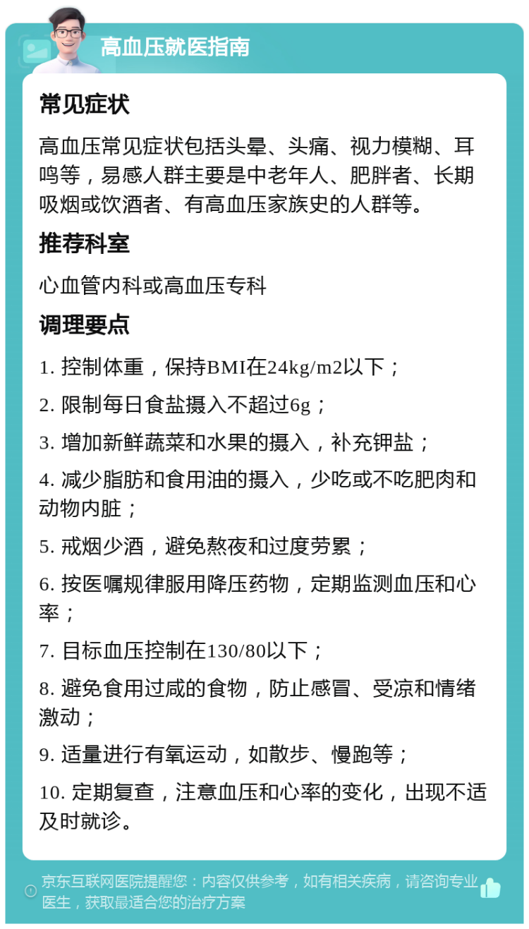 高血压就医指南 常见症状 高血压常见症状包括头晕、头痛、视力模糊、耳鸣等，易感人群主要是中老年人、肥胖者、长期吸烟或饮酒者、有高血压家族史的人群等。 推荐科室 心血管内科或高血压专科 调理要点 1. 控制体重，保持BMI在24kg/m2以下； 2. 限制每日食盐摄入不超过6g； 3. 增加新鲜蔬菜和水果的摄入，补充钾盐； 4. 减少脂肪和食用油的摄入，少吃或不吃肥肉和动物内脏； 5. 戒烟少酒，避免熬夜和过度劳累； 6. 按医嘱规律服用降压药物，定期监测血压和心率； 7. 目标血压控制在130/80以下； 8. 避免食用过咸的食物，防止感冒、受凉和情绪激动； 9. 适量进行有氧运动，如散步、慢跑等； 10. 定期复查，注意血压和心率的变化，出现不适及时就诊。