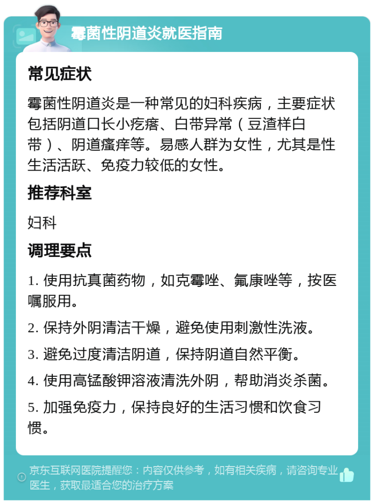 霉菌性阴道炎就医指南 常见症状 霉菌性阴道炎是一种常见的妇科疾病，主要症状包括阴道口长小疙瘩、白带异常（豆渣样白带）、阴道瘙痒等。易感人群为女性，尤其是性生活活跃、免疫力较低的女性。 推荐科室 妇科 调理要点 1. 使用抗真菌药物，如克霉唑、氟康唑等，按医嘱服用。 2. 保持外阴清洁干燥，避免使用刺激性洗液。 3. 避免过度清洁阴道，保持阴道自然平衡。 4. 使用高锰酸钾溶液清洗外阴，帮助消炎杀菌。 5. 加强免疫力，保持良好的生活习惯和饮食习惯。