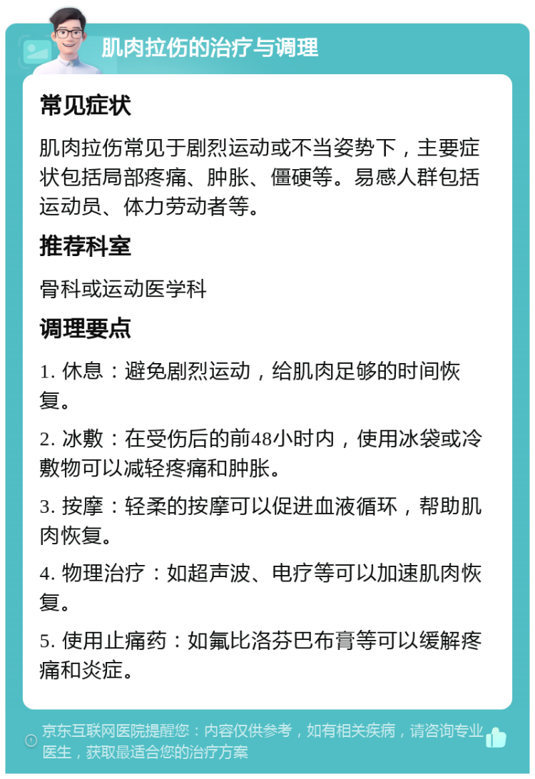 肌肉拉伤的治疗与调理 常见症状 肌肉拉伤常见于剧烈运动或不当姿势下，主要症状包括局部疼痛、肿胀、僵硬等。易感人群包括运动员、体力劳动者等。 推荐科室 骨科或运动医学科 调理要点 1. 休息：避免剧烈运动，给肌肉足够的时间恢复。 2. 冰敷：在受伤后的前48小时内，使用冰袋或冷敷物可以减轻疼痛和肿胀。 3. 按摩：轻柔的按摩可以促进血液循环，帮助肌肉恢复。 4. 物理治疗：如超声波、电疗等可以加速肌肉恢复。 5. 使用止痛药：如氟比洛芬巴布膏等可以缓解疼痛和炎症。