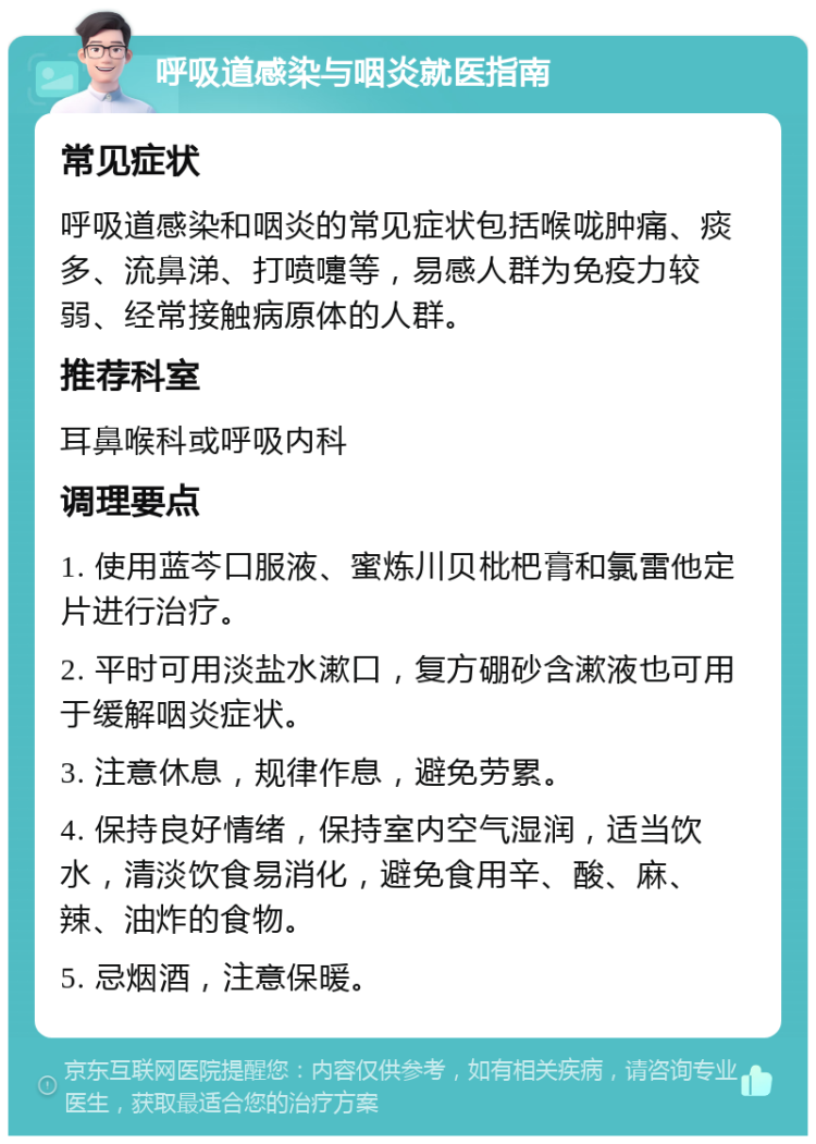 呼吸道感染与咽炎就医指南 常见症状 呼吸道感染和咽炎的常见症状包括喉咙肿痛、痰多、流鼻涕、打喷嚏等，易感人群为免疫力较弱、经常接触病原体的人群。 推荐科室 耳鼻喉科或呼吸内科 调理要点 1. 使用蓝芩口服液、蜜炼川贝枇杷膏和氯雷他定片进行治疗。 2. 平时可用淡盐水漱口，复方硼砂含漱液也可用于缓解咽炎症状。 3. 注意休息，规律作息，避免劳累。 4. 保持良好情绪，保持室内空气湿润，适当饮水，清淡饮食易消化，避免食用辛、酸、麻、辣、油炸的食物。 5. 忌烟酒，注意保暖。