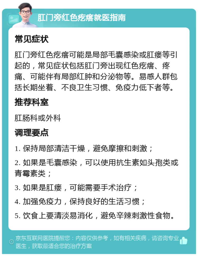 肛门旁红色疙瘩就医指南 常见症状 肛门旁红色疙瘩可能是局部毛囊感染或肛瘘等引起的，常见症状包括肛门旁出现红色疙瘩、疼痛、可能伴有局部红肿和分泌物等。易感人群包括长期坐着、不良卫生习惯、免疫力低下者等。 推荐科室 肛肠科或外科 调理要点 1. 保持局部清洁干燥，避免摩擦和刺激； 2. 如果是毛囊感染，可以使用抗生素如头孢类或青霉素类； 3. 如果是肛瘘，可能需要手术治疗； 4. 加强免疫力，保持良好的生活习惯； 5. 饮食上要清淡易消化，避免辛辣刺激性食物。