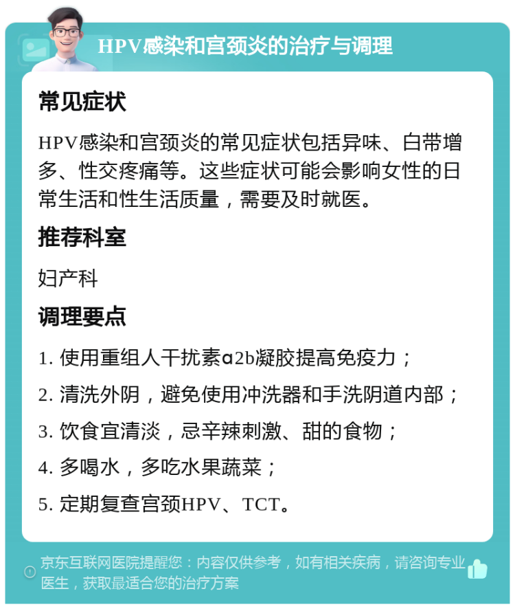 HPV感染和宫颈炎的治疗与调理 常见症状 HPV感染和宫颈炎的常见症状包括异味、白带增多、性交疼痛等。这些症状可能会影响女性的日常生活和性生活质量，需要及时就医。 推荐科室 妇产科 调理要点 1. 使用重组人干扰素ɑ2b凝胶提高免疫力； 2. 清洗外阴，避免使用冲洗器和手洗阴道内部； 3. 饮食宜清淡，忌辛辣刺激、甜的食物； 4. 多喝水，多吃水果蔬菜； 5. 定期复查宫颈HPV、TCT。