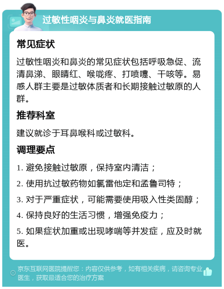 过敏性咽炎与鼻炎就医指南 常见症状 过敏性咽炎和鼻炎的常见症状包括呼吸急促、流清鼻涕、眼睛红、喉咙疼、打喷嚏、干咳等。易感人群主要是过敏体质者和长期接触过敏原的人群。 推荐科室 建议就诊于耳鼻喉科或过敏科。 调理要点 1. 避免接触过敏原，保持室内清洁； 2. 使用抗过敏药物如氯雷他定和孟鲁司特； 3. 对于严重症状，可能需要使用吸入性类固醇； 4. 保持良好的生活习惯，增强免疫力； 5. 如果症状加重或出现哮喘等并发症，应及时就医。