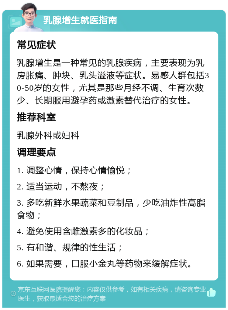 乳腺增生就医指南 常见症状 乳腺增生是一种常见的乳腺疾病，主要表现为乳房胀痛、肿块、乳头溢液等症状。易感人群包括30-50岁的女性，尤其是那些月经不调、生育次数少、长期服用避孕药或激素替代治疗的女性。 推荐科室 乳腺外科或妇科 调理要点 1. 调整心情，保持心情愉悦； 2. 适当运动，不熬夜； 3. 多吃新鲜水果蔬菜和豆制品，少吃油炸性高脂食物； 4. 避免使用含雌激素多的化妆品； 5. 有和谐、规律的性生活； 6. 如果需要，口服小金丸等药物来缓解症状。