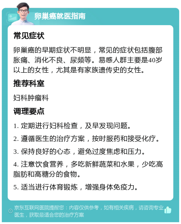 卵巢癌就医指南 常见症状 卵巢癌的早期症状不明显，常见的症状包括腹部胀痛、消化不良、尿频等。易感人群主要是40岁以上的女性，尤其是有家族遗传史的女性。 推荐科室 妇科肿瘤科 调理要点 1. 定期进行妇科检查，及早发现问题。 2. 遵循医生的治疗方案，按时服药和接受化疗。 3. 保持良好的心态，避免过度焦虑和压力。 4. 注意饮食营养，多吃新鲜蔬菜和水果，少吃高脂肪和高糖分的食物。 5. 适当进行体育锻炼，增强身体免疫力。