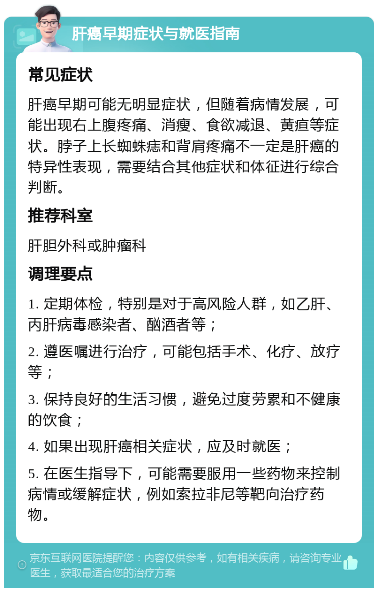 肝癌早期症状与就医指南 常见症状 肝癌早期可能无明显症状，但随着病情发展，可能出现右上腹疼痛、消瘦、食欲减退、黄疸等症状。脖子上长蜘蛛痣和背肩疼痛不一定是肝癌的特异性表现，需要结合其他症状和体征进行综合判断。 推荐科室 肝胆外科或肿瘤科 调理要点 1. 定期体检，特别是对于高风险人群，如乙肝、丙肝病毒感染者、酗酒者等； 2. 遵医嘱进行治疗，可能包括手术、化疗、放疗等； 3. 保持良好的生活习惯，避免过度劳累和不健康的饮食； 4. 如果出现肝癌相关症状，应及时就医； 5. 在医生指导下，可能需要服用一些药物来控制病情或缓解症状，例如索拉非尼等靶向治疗药物。