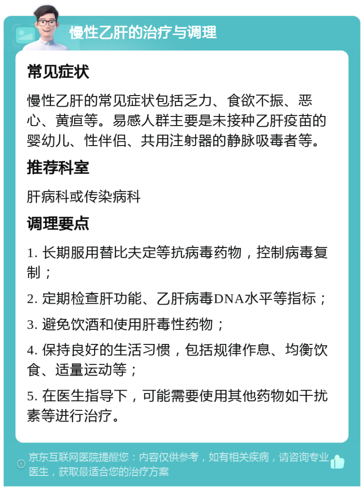 慢性乙肝的治疗与调理 常见症状 慢性乙肝的常见症状包括乏力、食欲不振、恶心、黄疸等。易感人群主要是未接种乙肝疫苗的婴幼儿、性伴侣、共用注射器的静脉吸毒者等。 推荐科室 肝病科或传染病科 调理要点 1. 长期服用替比夫定等抗病毒药物，控制病毒复制； 2. 定期检查肝功能、乙肝病毒DNA水平等指标； 3. 避免饮酒和使用肝毒性药物； 4. 保持良好的生活习惯，包括规律作息、均衡饮食、适量运动等； 5. 在医生指导下，可能需要使用其他药物如干扰素等进行治疗。