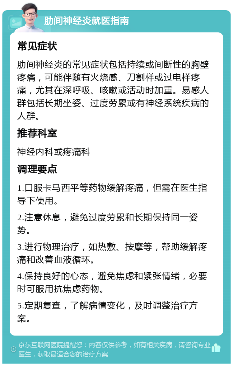 肋间神经炎就医指南 常见症状 肋间神经炎的常见症状包括持续或间断性的胸壁疼痛，可能伴随有火烧感、刀割样或过电样疼痛，尤其在深呼吸、咳嗽或活动时加重。易感人群包括长期坐姿、过度劳累或有神经系统疾病的人群。 推荐科室 神经内科或疼痛科 调理要点 1.口服卡马西平等药物缓解疼痛，但需在医生指导下使用。 2.注意休息，避免过度劳累和长期保持同一姿势。 3.进行物理治疗，如热敷、按摩等，帮助缓解疼痛和改善血液循环。 4.保持良好的心态，避免焦虑和紧张情绪，必要时可服用抗焦虑药物。 5.定期复查，了解病情变化，及时调整治疗方案。