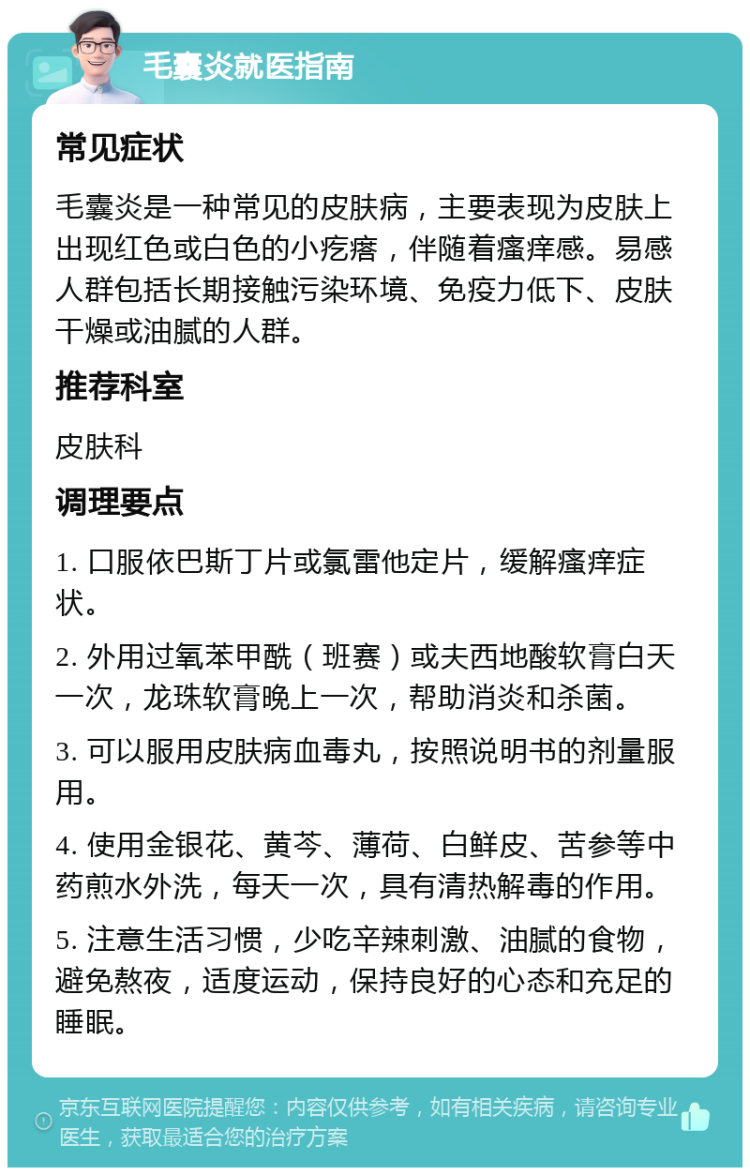 毛囊炎就医指南 常见症状 毛囊炎是一种常见的皮肤病，主要表现为皮肤上出现红色或白色的小疙瘩，伴随着瘙痒感。易感人群包括长期接触污染环境、免疫力低下、皮肤干燥或油腻的人群。 推荐科室 皮肤科 调理要点 1. 口服依巴斯丁片或氯雷他定片，缓解瘙痒症状。 2. 外用过氧苯甲酰（班赛）或夫西地酸软膏白天一次，龙珠软膏晚上一次，帮助消炎和杀菌。 3. 可以服用皮肤病血毒丸，按照说明书的剂量服用。 4. 使用金银花、黄芩、薄荷、白鲜皮、苦参等中药煎水外洗，每天一次，具有清热解毒的作用。 5. 注意生活习惯，少吃辛辣刺激、油腻的食物，避免熬夜，适度运动，保持良好的心态和充足的睡眠。