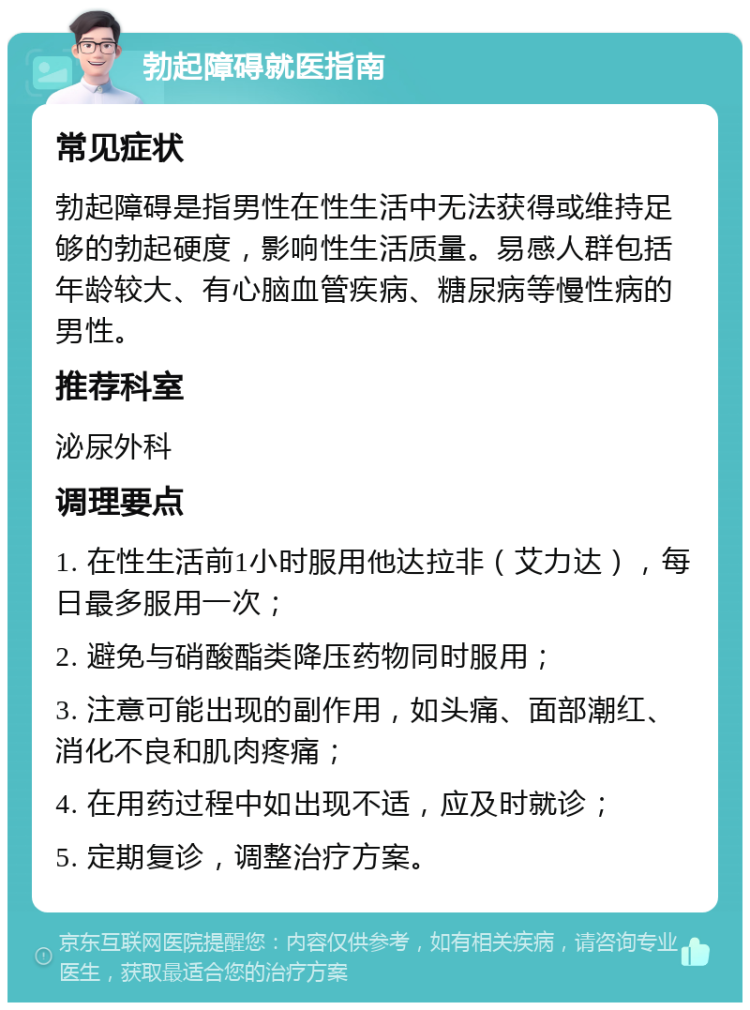 勃起障碍就医指南 常见症状 勃起障碍是指男性在性生活中无法获得或维持足够的勃起硬度，影响性生活质量。易感人群包括年龄较大、有心脑血管疾病、糖尿病等慢性病的男性。 推荐科室 泌尿外科 调理要点 1. 在性生活前1小时服用他达拉非（艾力达），每日最多服用一次； 2. 避免与硝酸酯类降压药物同时服用； 3. 注意可能出现的副作用，如头痛、面部潮红、消化不良和肌肉疼痛； 4. 在用药过程中如出现不适，应及时就诊； 5. 定期复诊，调整治疗方案。