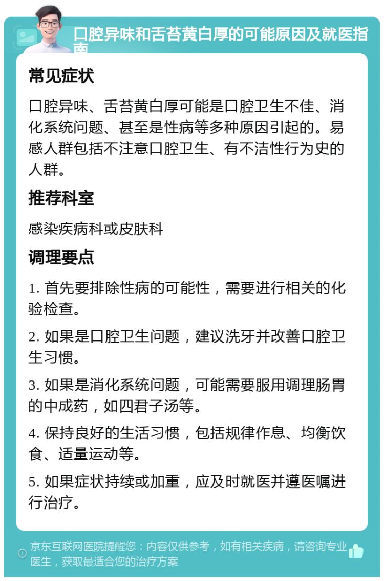 口腔异味和舌苔黄白厚的可能原因及就医指南 常见症状 口腔异味、舌苔黄白厚可能是口腔卫生不佳、消化系统问题、甚至是性病等多种原因引起的。易感人群包括不注意口腔卫生、有不洁性行为史的人群。 推荐科室 感染疾病科或皮肤科 调理要点 1. 首先要排除性病的可能性，需要进行相关的化验检查。 2. 如果是口腔卫生问题，建议洗牙并改善口腔卫生习惯。 3. 如果是消化系统问题，可能需要服用调理肠胃的中成药，如四君子汤等。 4. 保持良好的生活习惯，包括规律作息、均衡饮食、适量运动等。 5. 如果症状持续或加重，应及时就医并遵医嘱进行治疗。