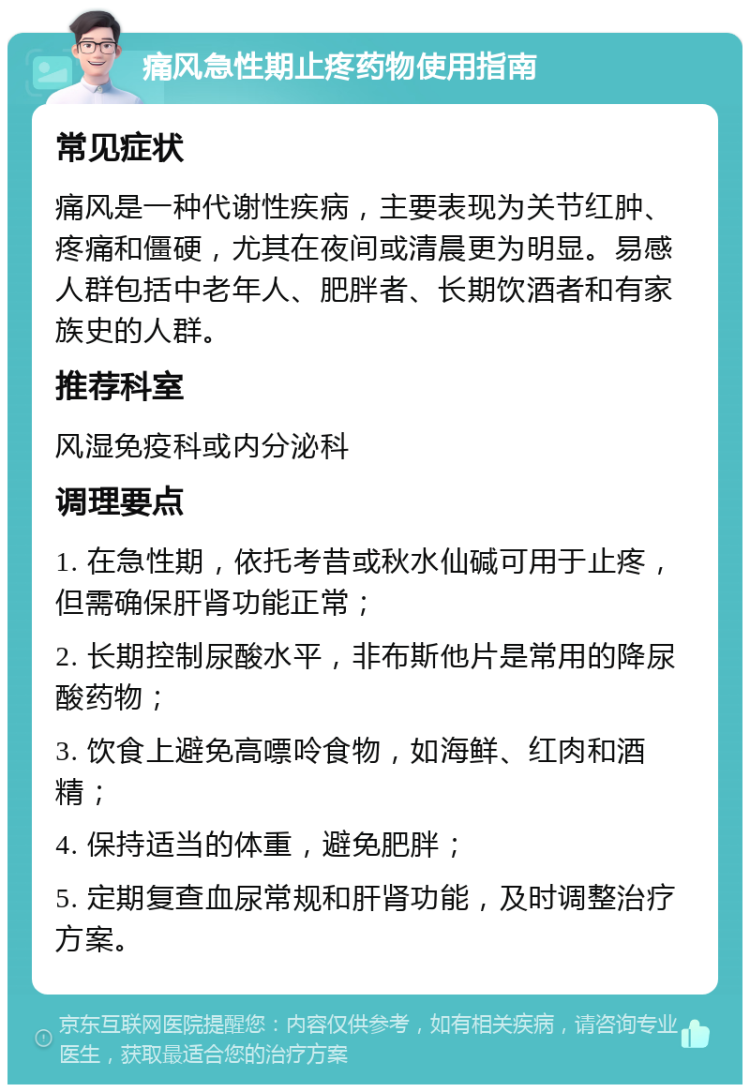 痛风急性期止疼药物使用指南 常见症状 痛风是一种代谢性疾病，主要表现为关节红肿、疼痛和僵硬，尤其在夜间或清晨更为明显。易感人群包括中老年人、肥胖者、长期饮酒者和有家族史的人群。 推荐科室 风湿免疫科或内分泌科 调理要点 1. 在急性期，依托考昔或秋水仙碱可用于止疼，但需确保肝肾功能正常； 2. 长期控制尿酸水平，非布斯他片是常用的降尿酸药物； 3. 饮食上避免高嘌呤食物，如海鲜、红肉和酒精； 4. 保持适当的体重，避免肥胖； 5. 定期复查血尿常规和肝肾功能，及时调整治疗方案。