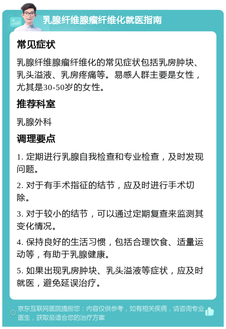 乳腺纤维腺瘤纤维化就医指南 常见症状 乳腺纤维腺瘤纤维化的常见症状包括乳房肿块、乳头溢液、乳房疼痛等。易感人群主要是女性，尤其是30-50岁的女性。 推荐科室 乳腺外科 调理要点 1. 定期进行乳腺自我检查和专业检查，及时发现问题。 2. 对于有手术指征的结节，应及时进行手术切除。 3. 对于较小的结节，可以通过定期复查来监测其变化情况。 4. 保持良好的生活习惯，包括合理饮食、适量运动等，有助于乳腺健康。 5. 如果出现乳房肿块、乳头溢液等症状，应及时就医，避免延误治疗。