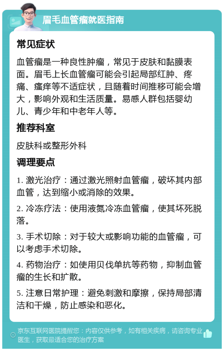 眉毛血管瘤就医指南 常见症状 血管瘤是一种良性肿瘤，常见于皮肤和黏膜表面。眉毛上长血管瘤可能会引起局部红肿、疼痛、瘙痒等不适症状，且随着时间推移可能会增大，影响外观和生活质量。易感人群包括婴幼儿、青少年和中老年人等。 推荐科室 皮肤科或整形外科 调理要点 1. 激光治疗：通过激光照射血管瘤，破坏其内部血管，达到缩小或消除的效果。 2. 冷冻疗法：使用液氮冷冻血管瘤，使其坏死脱落。 3. 手术切除：对于较大或影响功能的血管瘤，可以考虑手术切除。 4. 药物治疗：如使用贝伐单抗等药物，抑制血管瘤的生长和扩散。 5. 注意日常护理：避免刺激和摩擦，保持局部清洁和干燥，防止感染和恶化。