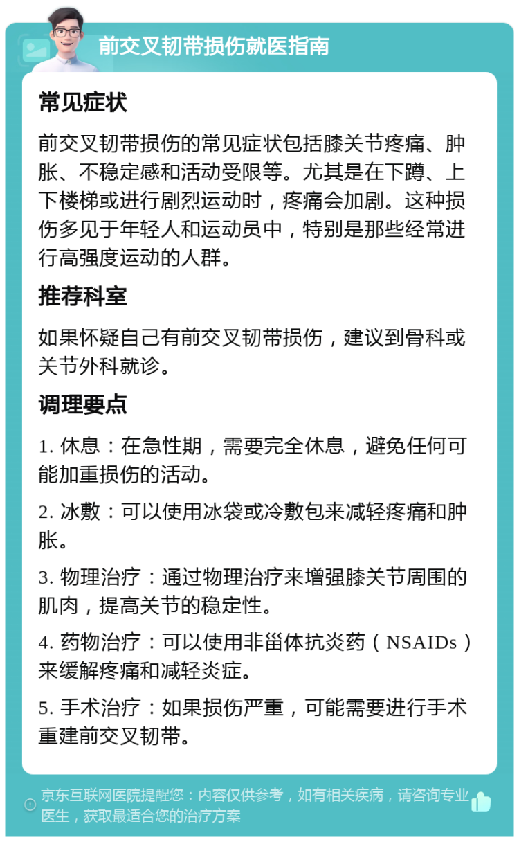 前交叉韧带损伤就医指南 常见症状 前交叉韧带损伤的常见症状包括膝关节疼痛、肿胀、不稳定感和活动受限等。尤其是在下蹲、上下楼梯或进行剧烈运动时，疼痛会加剧。这种损伤多见于年轻人和运动员中，特别是那些经常进行高强度运动的人群。 推荐科室 如果怀疑自己有前交叉韧带损伤，建议到骨科或关节外科就诊。 调理要点 1. 休息：在急性期，需要完全休息，避免任何可能加重损伤的活动。 2. 冰敷：可以使用冰袋或冷敷包来减轻疼痛和肿胀。 3. 物理治疗：通过物理治疗来增强膝关节周围的肌肉，提高关节的稳定性。 4. 药物治疗：可以使用非甾体抗炎药（NSAIDs）来缓解疼痛和减轻炎症。 5. 手术治疗：如果损伤严重，可能需要进行手术重建前交叉韧带。