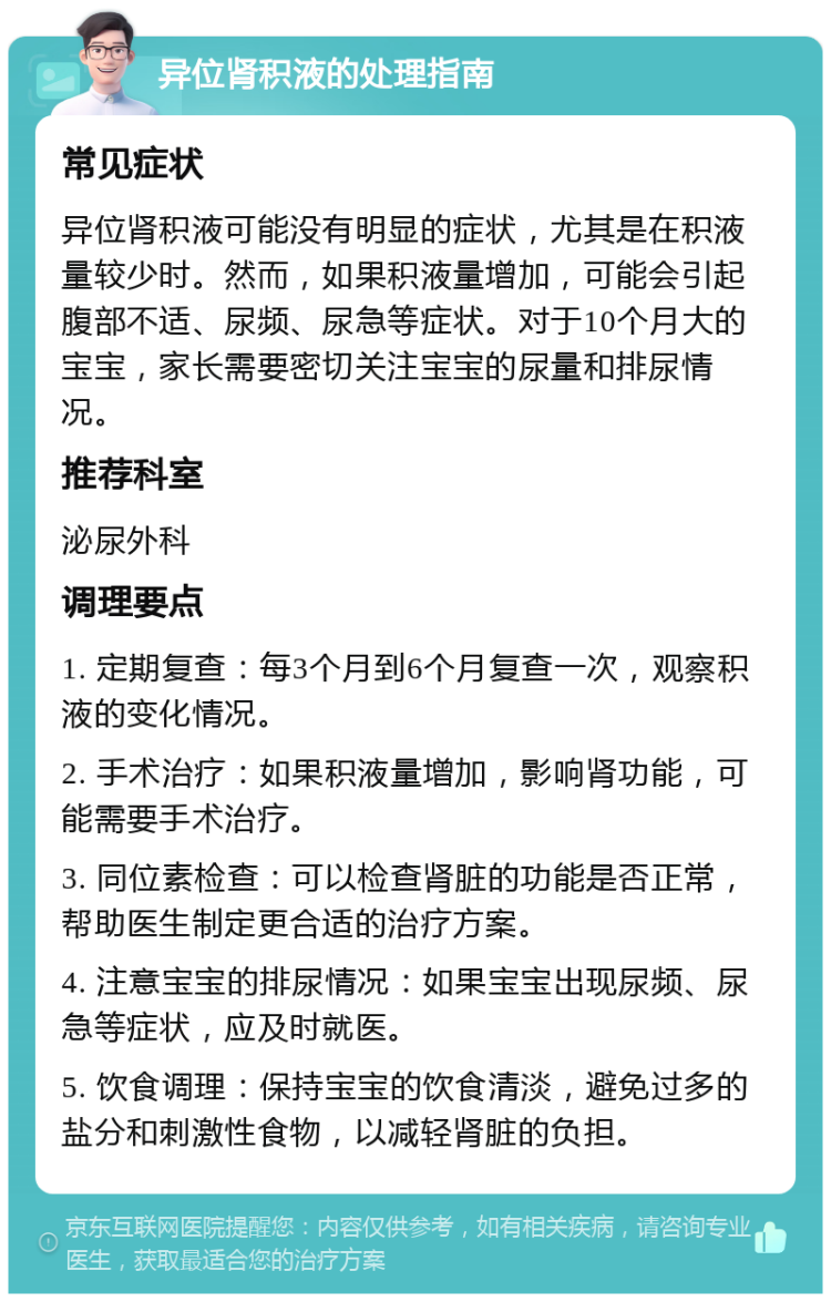 异位肾积液的处理指南 常见症状 异位肾积液可能没有明显的症状，尤其是在积液量较少时。然而，如果积液量增加，可能会引起腹部不适、尿频、尿急等症状。对于10个月大的宝宝，家长需要密切关注宝宝的尿量和排尿情况。 推荐科室 泌尿外科 调理要点 1. 定期复查：每3个月到6个月复查一次，观察积液的变化情况。 2. 手术治疗：如果积液量增加，影响肾功能，可能需要手术治疗。 3. 同位素检查：可以检查肾脏的功能是否正常，帮助医生制定更合适的治疗方案。 4. 注意宝宝的排尿情况：如果宝宝出现尿频、尿急等症状，应及时就医。 5. 饮食调理：保持宝宝的饮食清淡，避免过多的盐分和刺激性食物，以减轻肾脏的负担。