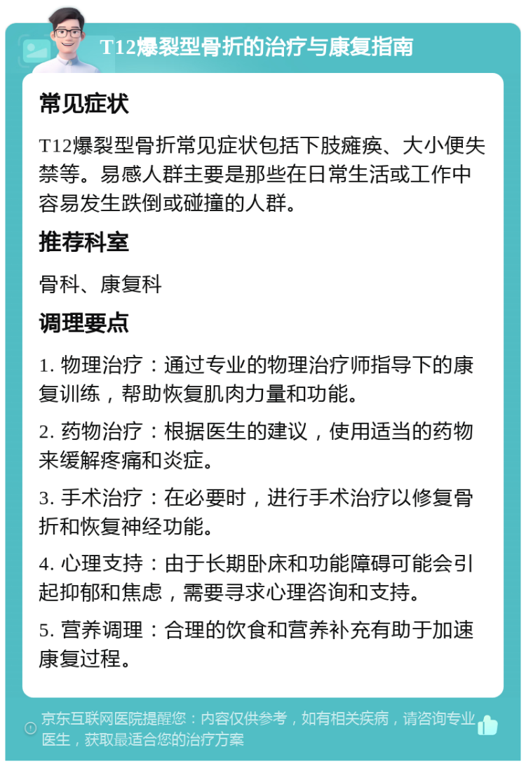 T12爆裂型骨折的治疗与康复指南 常见症状 T12爆裂型骨折常见症状包括下肢瘫痪、大小便失禁等。易感人群主要是那些在日常生活或工作中容易发生跌倒或碰撞的人群。 推荐科室 骨科、康复科 调理要点 1. 物理治疗：通过专业的物理治疗师指导下的康复训练，帮助恢复肌肉力量和功能。 2. 药物治疗：根据医生的建议，使用适当的药物来缓解疼痛和炎症。 3. 手术治疗：在必要时，进行手术治疗以修复骨折和恢复神经功能。 4. 心理支持：由于长期卧床和功能障碍可能会引起抑郁和焦虑，需要寻求心理咨询和支持。 5. 营养调理：合理的饮食和营养补充有助于加速康复过程。