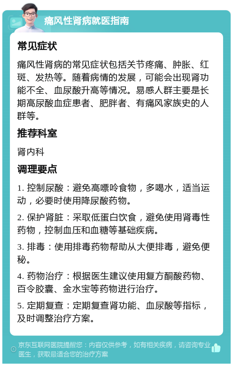 痛风性肾病就医指南 常见症状 痛风性肾病的常见症状包括关节疼痛、肿胀、红斑、发热等。随着病情的发展，可能会出现肾功能不全、血尿酸升高等情况。易感人群主要是长期高尿酸血症患者、肥胖者、有痛风家族史的人群等。 推荐科室 肾内科 调理要点 1. 控制尿酸：避免高嘌呤食物，多喝水，适当运动，必要时使用降尿酸药物。 2. 保护肾脏：采取低蛋白饮食，避免使用肾毒性药物，控制血压和血糖等基础疾病。 3. 排毒：使用排毒药物帮助从大便排毒，避免便秘。 4. 药物治疗：根据医生建议使用复方酮酸药物、百令胶囊、金水宝等药物进行治疗。 5. 定期复查：定期复查肾功能、血尿酸等指标，及时调整治疗方案。