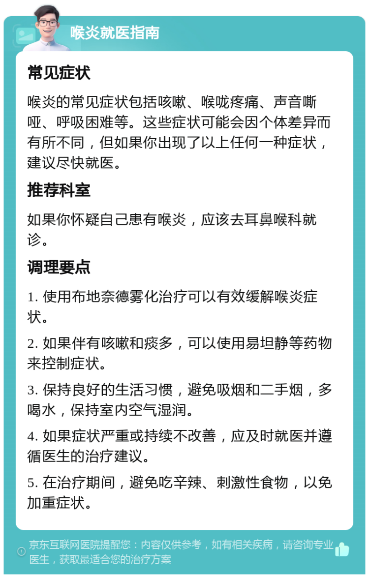 喉炎就医指南 常见症状 喉炎的常见症状包括咳嗽、喉咙疼痛、声音嘶哑、呼吸困难等。这些症状可能会因个体差异而有所不同，但如果你出现了以上任何一种症状，建议尽快就医。 推荐科室 如果你怀疑自己患有喉炎，应该去耳鼻喉科就诊。 调理要点 1. 使用布地奈德雾化治疗可以有效缓解喉炎症状。 2. 如果伴有咳嗽和痰多，可以使用易坦静等药物来控制症状。 3. 保持良好的生活习惯，避免吸烟和二手烟，多喝水，保持室内空气湿润。 4. 如果症状严重或持续不改善，应及时就医并遵循医生的治疗建议。 5. 在治疗期间，避免吃辛辣、刺激性食物，以免加重症状。