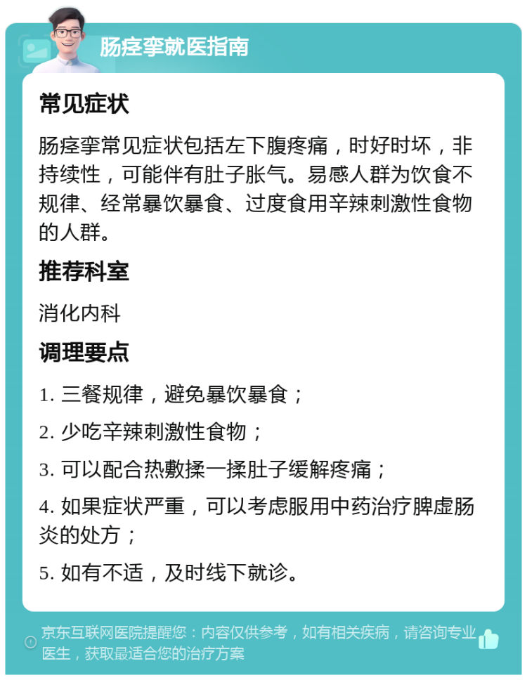 肠痉挛就医指南 常见症状 肠痉挛常见症状包括左下腹疼痛，时好时坏，非持续性，可能伴有肚子胀气。易感人群为饮食不规律、经常暴饮暴食、过度食用辛辣刺激性食物的人群。 推荐科室 消化内科 调理要点 1. 三餐规律，避免暴饮暴食； 2. 少吃辛辣刺激性食物； 3. 可以配合热敷揉一揉肚子缓解疼痛； 4. 如果症状严重，可以考虑服用中药治疗脾虚肠炎的处方； 5. 如有不适，及时线下就诊。