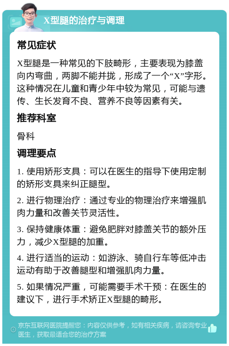 X型腿的治疗与调理 常见症状 X型腿是一种常见的下肢畸形，主要表现为膝盖向内弯曲，两脚不能并拢，形成了一个“X”字形。这种情况在儿童和青少年中较为常见，可能与遗传、生长发育不良、营养不良等因素有关。 推荐科室 骨科 调理要点 1. 使用矫形支具：可以在医生的指导下使用定制的矫形支具来纠正腿型。 2. 进行物理治疗：通过专业的物理治疗来增强肌肉力量和改善关节灵活性。 3. 保持健康体重：避免肥胖对膝盖关节的额外压力，减少X型腿的加重。 4. 进行适当的运动：如游泳、骑自行车等低冲击运动有助于改善腿型和增强肌肉力量。 5. 如果情况严重，可能需要手术干预：在医生的建议下，进行手术矫正X型腿的畸形。