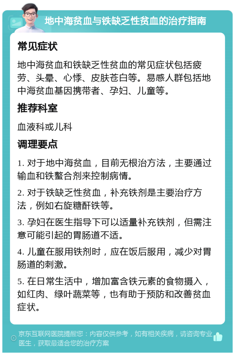 地中海贫血与铁缺乏性贫血的治疗指南 常见症状 地中海贫血和铁缺乏性贫血的常见症状包括疲劳、头晕、心悸、皮肤苍白等。易感人群包括地中海贫血基因携带者、孕妇、儿童等。 推荐科室 血液科或儿科 调理要点 1. 对于地中海贫血，目前无根治方法，主要通过输血和铁螯合剂来控制病情。 2. 对于铁缺乏性贫血，补充铁剂是主要治疗方法，例如右旋糖酐铁等。 3. 孕妇在医生指导下可以适量补充铁剂，但需注意可能引起的胃肠道不适。 4. 儿童在服用铁剂时，应在饭后服用，减少对胃肠道的刺激。 5. 在日常生活中，增加富含铁元素的食物摄入，如红肉、绿叶蔬菜等，也有助于预防和改善贫血症状。