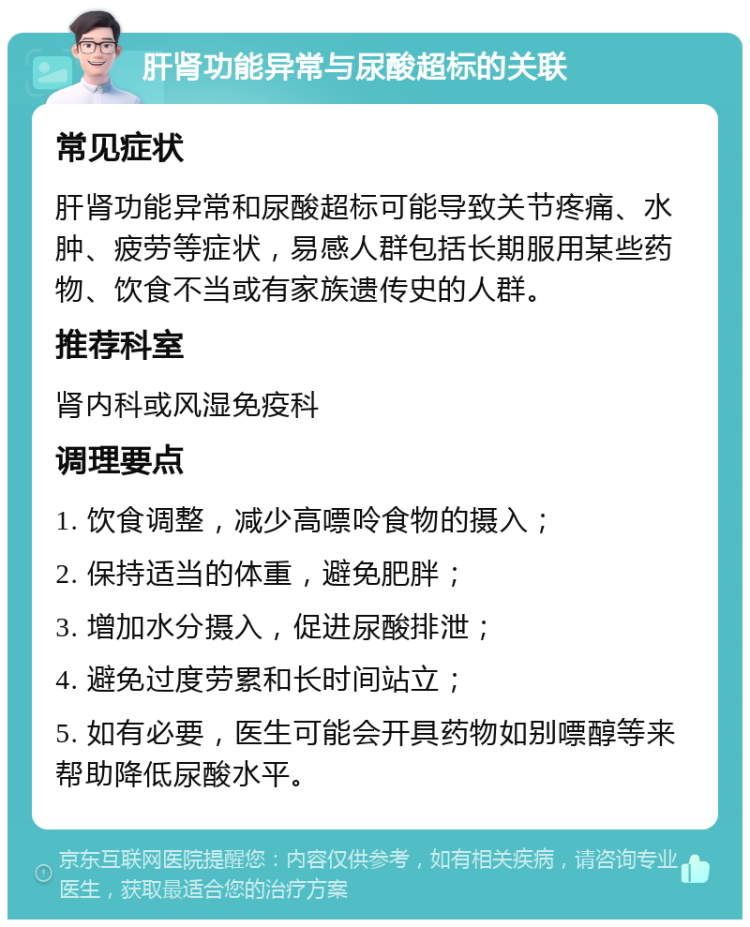 肝肾功能异常与尿酸超标的关联 常见症状 肝肾功能异常和尿酸超标可能导致关节疼痛、水肿、疲劳等症状，易感人群包括长期服用某些药物、饮食不当或有家族遗传史的人群。 推荐科室 肾内科或风湿免疫科 调理要点 1. 饮食调整，减少高嘌呤食物的摄入； 2. 保持适当的体重，避免肥胖； 3. 增加水分摄入，促进尿酸排泄； 4. 避免过度劳累和长时间站立； 5. 如有必要，医生可能会开具药物如别嘌醇等来帮助降低尿酸水平。