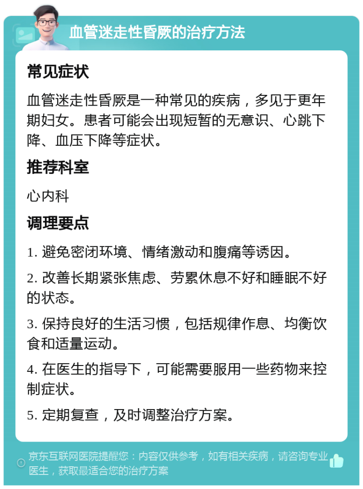 血管迷走性昏厥的治疗方法 常见症状 血管迷走性昏厥是一种常见的疾病，多见于更年期妇女。患者可能会出现短暂的无意识、心跳下降、血压下降等症状。 推荐科室 心内科 调理要点 1. 避免密闭环境、情绪激动和腹痛等诱因。 2. 改善长期紧张焦虑、劳累休息不好和睡眠不好的状态。 3. 保持良好的生活习惯，包括规律作息、均衡饮食和适量运动。 4. 在医生的指导下，可能需要服用一些药物来控制症状。 5. 定期复查，及时调整治疗方案。