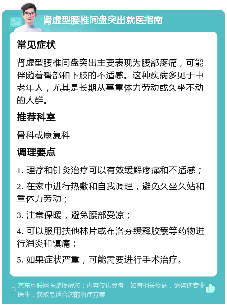 肾虚型腰椎间盘突出就医指南 常见症状 肾虚型腰椎间盘突出主要表现为腰部疼痛，可能伴随着臀部和下肢的不适感。这种疾病多见于中老年人，尤其是长期从事重体力劳动或久坐不动的人群。 推荐科室 骨科或康复科 调理要点 1. 理疗和针灸治疗可以有效缓解疼痛和不适感； 2. 在家中进行热敷和自我调理，避免久坐久站和重体力劳动； 3. 注意保暖，避免腰部受凉； 4. 可以服用扶他林片或布洛芬缓释胶囊等药物进行消炎和镇痛； 5. 如果症状严重，可能需要进行手术治疗。