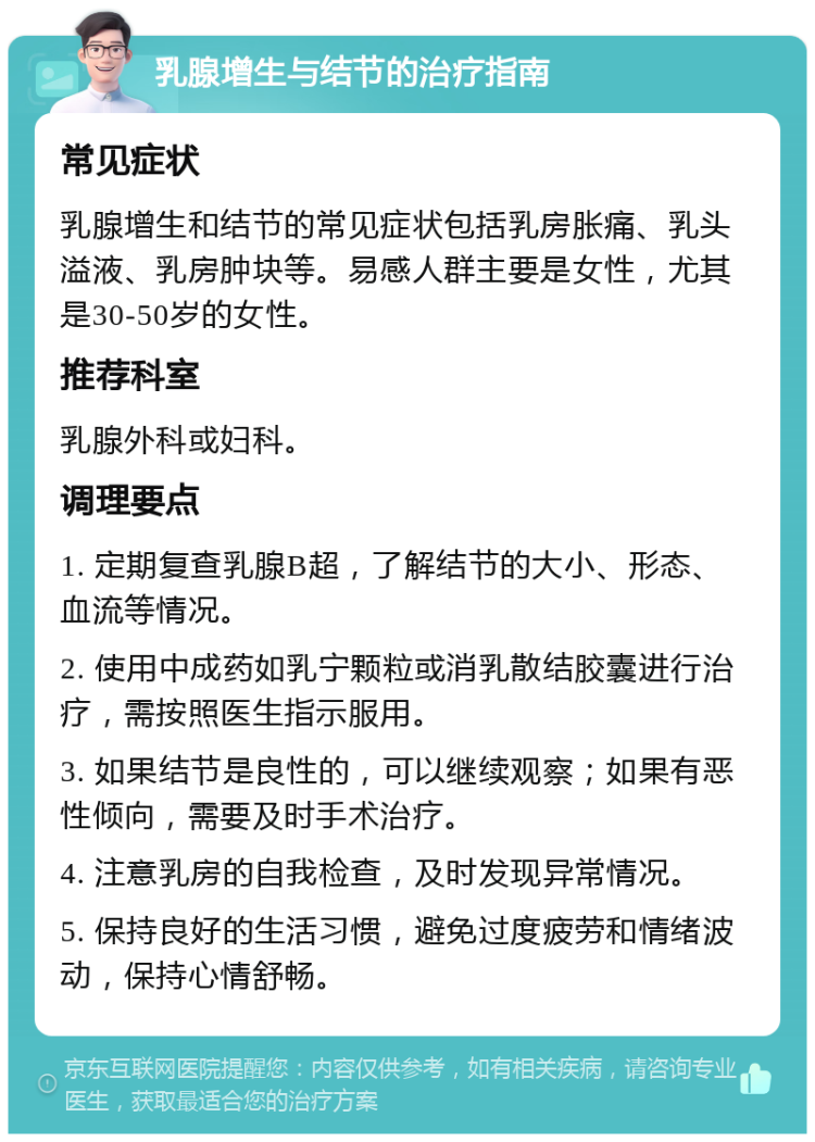 乳腺增生与结节的治疗指南 常见症状 乳腺增生和结节的常见症状包括乳房胀痛、乳头溢液、乳房肿块等。易感人群主要是女性，尤其是30-50岁的女性。 推荐科室 乳腺外科或妇科。 调理要点 1. 定期复查乳腺B超，了解结节的大小、形态、血流等情况。 2. 使用中成药如乳宁颗粒或消乳散结胶囊进行治疗，需按照医生指示服用。 3. 如果结节是良性的，可以继续观察；如果有恶性倾向，需要及时手术治疗。 4. 注意乳房的自我检查，及时发现异常情况。 5. 保持良好的生活习惯，避免过度疲劳和情绪波动，保持心情舒畅。