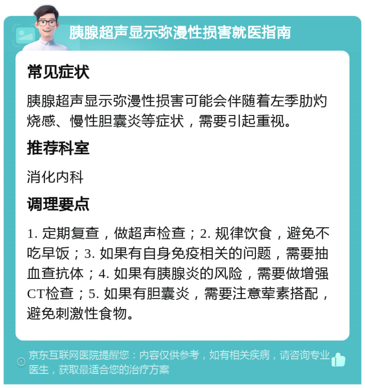 胰腺超声显示弥漫性损害就医指南 常见症状 胰腺超声显示弥漫性损害可能会伴随着左季肋灼烧感、慢性胆囊炎等症状，需要引起重视。 推荐科室 消化内科 调理要点 1. 定期复查，做超声检查；2. 规律饮食，避免不吃早饭；3. 如果有自身免疫相关的问题，需要抽血查抗体；4. 如果有胰腺炎的风险，需要做增强CT检查；5. 如果有胆囊炎，需要注意荤素搭配，避免刺激性食物。