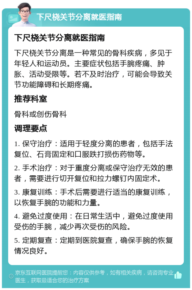 下尺桡关节分离就医指南 下尺桡关节分离就医指南 下尺桡关节分离是一种常见的骨科疾病，多见于年轻人和运动员。主要症状包括手腕疼痛、肿胀、活动受限等。若不及时治疗，可能会导致关节功能障碍和长期疼痛。 推荐科室 骨科或创伤骨科 调理要点 1. 保守治疗：适用于轻度分离的患者，包括手法复位、石膏固定和口服跌打损伤药物等。 2. 手术治疗：对于重度分离或保守治疗无效的患者，需要进行切开复位和拉力螺钉内固定术。 3. 康复训练：手术后需要进行适当的康复训练，以恢复手腕的功能和力量。 4. 避免过度使用：在日常生活中，避免过度使用受伤的手腕，减少再次受伤的风险。 5. 定期复查：定期到医院复查，确保手腕的恢复情况良好。