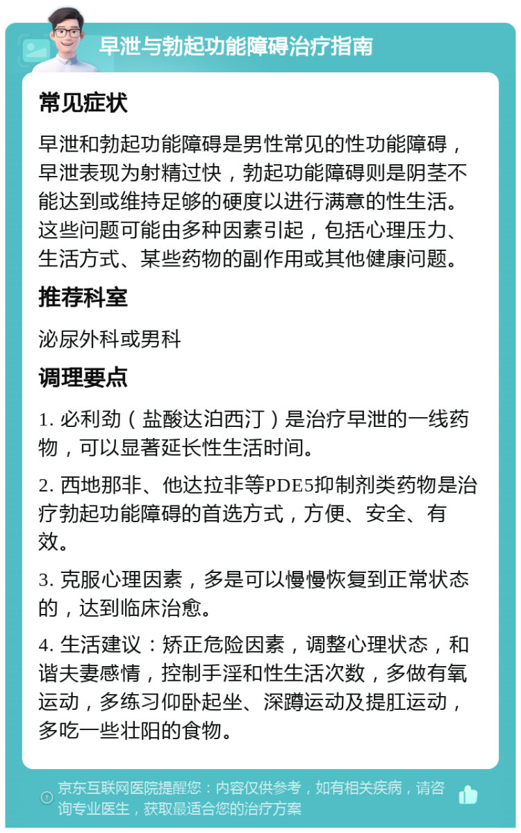 早泄与勃起功能障碍治疗指南 常见症状 早泄和勃起功能障碍是男性常见的性功能障碍，早泄表现为射精过快，勃起功能障碍则是阴茎不能达到或维持足够的硬度以进行满意的性生活。这些问题可能由多种因素引起，包括心理压力、生活方式、某些药物的副作用或其他健康问题。 推荐科室 泌尿外科或男科 调理要点 1. 必利劲（盐酸达泊西汀）是治疗早泄的一线药物，可以显著延长性生活时间。 2. 西地那非、他达拉非等PDE5抑制剂类药物是治疗勃起功能障碍的首选方式，方便、安全、有效。 3. 克服心理因素，多是可以慢慢恢复到正常状态的，达到临床治愈。 4. 生活建议：矫正危险因素，调整心理状态，和谐夫妻感情，控制手淫和性生活次数，多做有氧运动，多练习仰卧起坐、深蹲运动及提肛运动，多吃一些壮阳的食物。