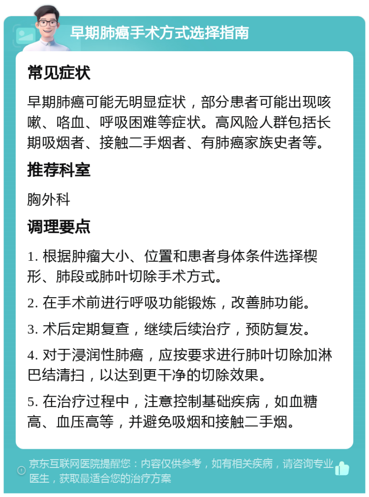 早期肺癌手术方式选择指南 常见症状 早期肺癌可能无明显症状，部分患者可能出现咳嗽、咯血、呼吸困难等症状。高风险人群包括长期吸烟者、接触二手烟者、有肺癌家族史者等。 推荐科室 胸外科 调理要点 1. 根据肿瘤大小、位置和患者身体条件选择楔形、肺段或肺叶切除手术方式。 2. 在手术前进行呼吸功能锻炼，改善肺功能。 3. 术后定期复查，继续后续治疗，预防复发。 4. 对于浸润性肺癌，应按要求进行肺叶切除加淋巴结清扫，以达到更干净的切除效果。 5. 在治疗过程中，注意控制基础疾病，如血糖高、血压高等，并避免吸烟和接触二手烟。